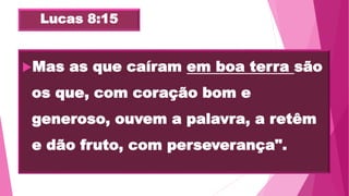 Lucas 8:15
Mas as que caíram em boa terra são
os que, com coração bom e
generoso, ouvem a palavra, a retêm
e dão fruto, com perseverança".
 