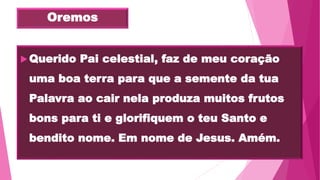 Oremos
Querido Pai celestial, faz de meu coração
uma boa terra para que a semente da tua
Palavra ao cair nela produza muitos frutos
bons para ti e glorifiquem o teu Santo e
bendito nome. Em nome de Jesus. Amém.
 