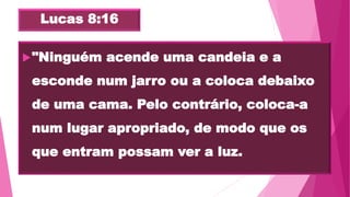Lucas 8:16
"Ninguém acende uma candeia e a
esconde num jarro ou a coloca debaixo
de uma cama. Pelo contrário, coloca-a
num lugar apropriado, de modo que os
que entram possam ver a luz.
 