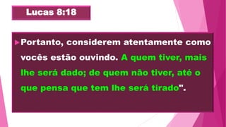 Lucas 8:18
Portanto, considerem atentamente como
vocês estão ouvindo. A quem tiver, mais
lhe será dado; de quem não tiver, até o
que pensa que tem lhe será tirado".
 