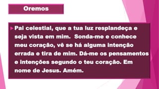 Oremos
Pai celestial, que a tua luz resplandeça e
seja vista em mim. Sonda-me e conhece
meu coração, vê se há alguma intenção
errada e tira de mim. Dá-me os pensamentos
e intenções segundo o teu coração. Em
nome de Jesus. Amém.
 
