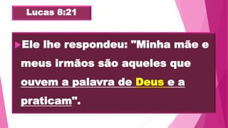 Lucas 8:21
Ele lhe respondeu: "Minha mãe e
meus irmãos são aqueles que
ouvem a palavra de Deus e a
praticam".
 