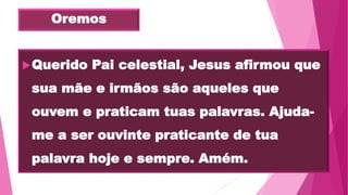 Oremos
Querido Pai celestial, Jesus afirmou que
sua mãe e irmãos são aqueles que
ouvem e praticam tuas palavras. Ajuda-
me a ser ouvinte praticante de tua
palavra hoje e sempre. Amém.
 