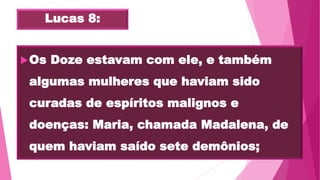 Lucas 8:
Os Doze estavam com ele, e também
algumas mulheres que haviam sido
curadas de espíritos malignos e
doenças: Maria, chamada Madalena, de
quem haviam saído sete demônios;
 