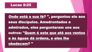 Lucas 8:25
 "Onde está a sua fé? ", perguntou ele aos
seus discípulos. Amedrontados e
admirados, eles perguntaram uns aos
outros: "Quem é este que até aos ventos
e às águas dá ordens, e eles lhe
obedecem? "
 