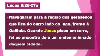 Lucas 8:26-27a
Navegaram para a região dos gerasenos
que fica do outro lado do lago, frente à
Galileia. Quando Jesus pisou em terra,
foi ao encontro dele um endemoninhado
daquela cidade.
 