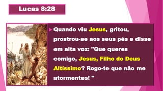 Lucas 8:28
 Quando viu Jesus, gritou,
prostrou-se aos seus pés e disse
em alta voz: "Que queres
comigo, Jesus, Filho do Deus
Altíssimo? Rogo-te que não me
atormentes! "
 