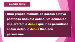 Lucas 8:32
Uma grande manada de porcos estava
pastando naquela colina. Os demônios
imploraram a Jesus que lhes permitisse
entrar neles, e Jesus lhes deu
permissão.
 