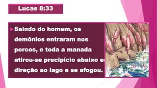 Lucas 8:33
Saindo do homem, os
demônios entraram nos
porcos, e toda a manada
atirou-se precipício abaixo em
direção ao lago e se afogou.
 