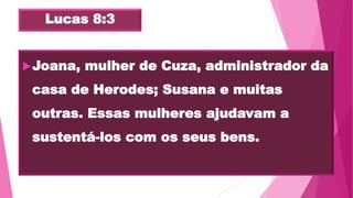 Lucas 8:3
Joana, mulher de Cuza, administrador da
casa de Herodes; Susana e muitas
outras. Essas mulheres ajudavam a
sustentá-los com os seus bens.
 