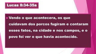 Lucas 8:34-35a
Vendo o que acontecera, os que
cuidavam dos porcos fugiram e contaram
esses fatos, na cidade e nos campos, e o
povo foi ver o que havia acontecido.
 
