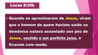 Lucas 8:35b
Quando se aproximaram de Jesus, viram
que o homem de quem haviam saído os
demônios estava assentado aos pés de
Jesus, vestido e em perfeito juízo, e
ficaram com medo.
 