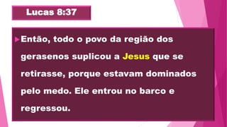Lucas 8:37
Então, todo o povo da região dos
gerasenos suplicou a Jesus que se
retirasse, porque estavam dominados
pelo medo. Ele entrou no barco e
regressou.
 