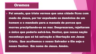 Oremos
 Pai amado, que triste vermos que uma cidade ficou com
medo de Jesus, por ter expulsado os demônios de um
homem e o mandado para a manada de porcos que
morreu precipitando-se ao mar. Desprezaram, rejeitaram
o único que poderia salvá-los. Senhor, que nossa nação
reconheça que só há salvação e libertação em Jesus
Cristo. Que acolhemos o nosso Salvador e Ele seja o
nosso Senhor. Em nome de Jesus. Amém.
 