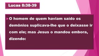 Lucas 8:38-39
O homem de quem haviam saído os
demônios suplicava-lhe que o deixasse ir
com ele; mas Jesus o mandou embora,
dizendo:
 