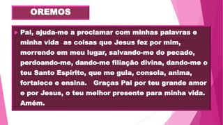 OREMOS
 Pai, ajuda-me a proclamar com minhas palavras e
minha vida as coisas que Jesus fez por mim,
morrendo em meu lugar, salvando-me do pecado,
perdoando-me, dando-me filiação divina, dando-me o
teu Santo Espírito, que me guia, consola, anima,
fortalece e ensina. Graças Pai por teu grande amor
e por Jesus, o teu melhor presente para minha vida.
Amém.
 