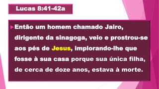 Lucas 8:41-42a
Então um homem chamado Jairo,
dirigente da sinagoga, veio e prostrou-se
aos pés de Jesus, implorando-lhe que
fosse à sua casa porque sua única filha,
de cerca de doze anos, estava à morte.
 