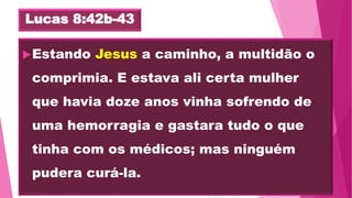 Lucas 8:42b-43
Estando Jesus a caminho, a multidão o
comprimia. E estava ali certa mulher
que havia doze anos vinha sofrendo de
uma hemorragia e gastara tudo o que
tinha com os médicos; mas ninguém
pudera curá-la.
 