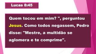 Lucas 8:45
 "Quem tocou em mim? ", perguntou
Jesus. Como todos negassem, Pedro
disse: "Mestre, a multidão se
aglomera e te comprime".
 