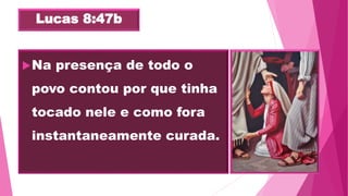 Lucas 8:47b
Na presença de todo o
povo contou por que tinha
tocado nele e como fora
instantaneamente curada.
 