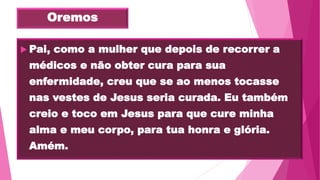 Oremos
 Pai, como a mulher que depois de recorrer a
médicos e não obter cura para sua
enfermidade, creu que se ao menos tocasse
nas vestes de Jesus seria curada. Eu também
creio e toco em Jesus para que cure minha
alma e meu corpo, para tua honra e glória.
Amém.
 