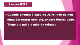 Lucas 8:51
Quando chegou à casa de Jairo, não deixou
ninguém entrar com ele, exceto Pedro, João,
Tiago e o pai e a mãe da criança.
 