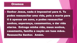 Oremos
 Senhor Jesus, nada é impossível para ti. Tu
podes ressuscitar uma vida, pois a morte para
ti é apenas um sono, e podes ressuscitar
sonhos, esperança, casamentos, e dar vida
eterna. Entrego minha vida, meus sonhos,
casamento, família e nação em tuas mãos.
Ressuscita Senhor. Amém.
 