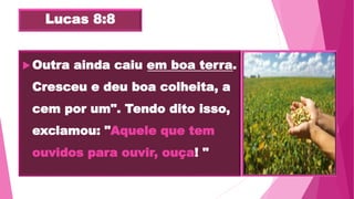 Lucas 8:8
Outra ainda caiu em boa terra.
Cresceu e deu boa colheita, a
cem por um". Tendo dito isso,
exclamou: "Aquele que tem
ouvidos para ouvir, ouça! "
 