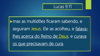 Lucas 9:11
mas as multidões ficaram sabendo, e
seguiram Jesus. Ele as acolheu, e falava-
lhes acerca do Reino de Deus, e curava
os que precisavam de cura.
 