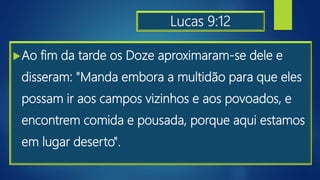 Lucas 9:12
Ao fim da tarde os Doze aproximaram-se dele e
disseram: "Manda embora a multidão para que eles
possam ir aos campos vizinhos e aos povoados, e
encontrem comida e pousada, porque aqui estamos
em lugar deserto".
 