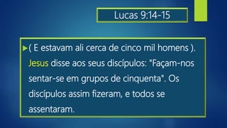 Lucas 9:14-15
( E estavam ali cerca de cinco mil homens ).
Jesus disse aos seus discípulos: "Façam-nos
sentar-se em grupos de cinquenta". Os
discípulos assim fizeram, e todos se
assentaram.
 