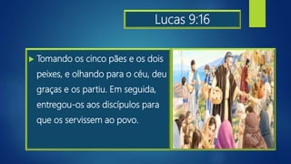 Lucas 9:16
 Tomando os cinco pães e os dois
peixes, e olhando para o céu, deu
graças e os partiu. Em seguida,
entregou-os aos discípulos para
que os servissem ao povo.
 