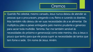 Oremos
 Querido Pai celestial, mesmo cansado, Jesus nunca deixou de atender as
pessoas que o procuravam, pregando o eu Reino e curando os doentes.
Mas também não deixou de ver suas necessidades de a se alimentar. Ele
multiplicou pães e peixes entregados pelo menino prudente e generoso
para saciar toda multidão faminta. Faz-me também sensível às
necessidades do próximo e generoso(a) como este menino, dou a Jesus o
pouco que tenho para que ele possa suprir as necessidades de tantos que
tem fome e sede. Em nome de Jesus. Amém.
 