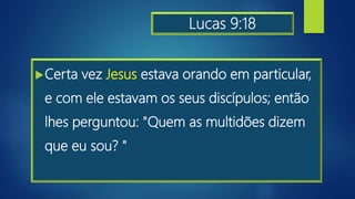 Lucas 9:18
Certa vez Jesus estava orando em particular,
e com ele estavam os seus discípulos; então
lhes perguntou: "Quem as multidões dizem
que eu sou? "
 