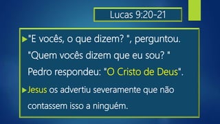 Lucas 9:20-21
"E vocês, o que dizem? ", perguntou.
"Quem vocês dizem que eu sou? "
Pedro respondeu: "O Cristo de Deus".
Jesus os advertiu severamente que não
contassem isso a ninguém.
 