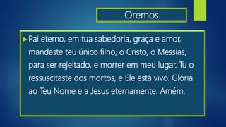 Oremos
Pai eterno, em tua sabedoria, graça e amor,
mandaste teu único filho, o Cristo, o Messias,
para ser rejeitado, e morrer em meu lugar. Tu o
ressuscitaste dos mortos, e Ele está vivo. Glória
ao Teu Nome e a Jesus eternamente. Amém.
 