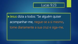 Lucas 9:23
Jesus dizia a todos: "Se alguém quiser
acompanhar-me, negue-se a si mesmo,
tome diariamente a sua cruz e siga-me.
 