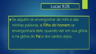 Lucas 9:26
Se alguém se envergonhar de mim e das
minhas palavras, o Filho do homem se
envergonhará dele, quando vier em sua glória
e na glória do Pai e dos santos anjos.
 