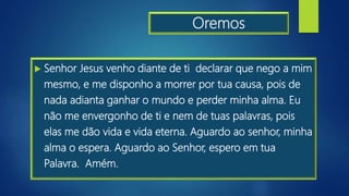 Oremos
 Senhor Jesus venho diante de ti declarar que nego a mim
mesmo, e me disponho a morrer por tua causa, pois de
nada adianta ganhar o mundo e perder minha alma. Eu
não me envergonho de ti e nem de tuas palavras, pois
elas me dão vida e vida eterna. Aguardo ao senhor, minha
alma o espera. Aguardo ao Senhor, espero em tua
Palavra. Amém.
 