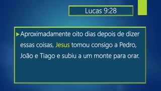 Lucas 9:28
Aproximadamente oito dias depois de dizer
essas coisas, Jesus tomou consigo a Pedro,
João e Tiago e subiu a um monte para orar.
 