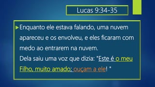 Lucas 9:34-35
Enquanto ele estava falando, uma nuvem
apareceu e os envolveu, e eles ficaram com
medo ao entrarem na nuvem.
Dela saiu uma voz que dizia: "Este é o meu
Filho, muito amado; ouçam a ele! "
 