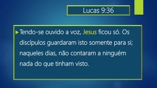 Lucas 9:36
Tendo-se ouvido a voz, Jesus ficou só. Os
discípulos guardaram isto somente para si;
naqueles dias, não contaram a ninguém
nada do que tinham visto.
 
