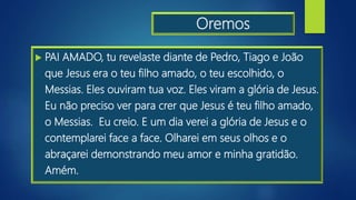 Oremos
 PAI AMADO, tu revelaste diante de Pedro, Tiago e João
que Jesus era o teu filho amado, o teu escolhido, o
Messias. Eles ouviram tua voz. Eles viram a glória de Jesus.
Eu não preciso ver para crer que Jesus é teu filho amado,
o Messias. Eu creio. E um dia verei a glória de Jesus e o
contemplarei face a face. Olharei em seus olhos e o
abraçarei demonstrando meu amor e minha gratidão.
Amém.
 