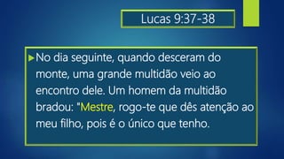 Lucas 9:37-38
No dia seguinte, quando desceram do
monte, uma grande multidão veio ao
encontro dele. Um homem da multidão
bradou: "Mestre, rogo-te que dês atenção ao
meu filho, pois é o único que tenho.
 
