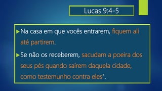 Lucas 9:4-5
Na casa em que vocês entrarem, fiquem ali
até partirem.
Se não os receberem, sacudam a poeira dos
seus pés quando saírem daquela cidade,
como testemunho contra eles".
 