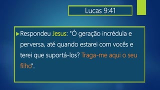 Lucas 9:41
Respondeu Jesus: "Ó geração incrédula e
perversa, até quando estarei com vocês e
terei que suportá-los? Traga-me aqui o seu
filho".
 