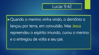 Lucas 9:42
Quando o menino vinha vindo, o demônio o
lançou por terra, em convulsão. Mas Jesus
repreendeu o espírito imundo, curou o menino
e o entregou de volta a seu pai.
 