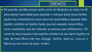 OREMOS
 Pai querido, perdão porque assim como os discípulos as vezes nos fé
para exercer autoridade para expulsar o mal que ataca nossa família.
Ajuda-nos a levantarmos como Jesus em autoridade e expulsar todo
espírito contrário ao Espírito Santo que tem atacado nossos filhos,
nosso casamento, que tem atacado as pessoas que conhecemos. Em
nome de Jesus expulso todo espírito contrário ao teu Santo Espírito na
vida de meus filhos e de meu cônjuge. Senhor, salva-os , cura-os e
liberta-os, em nome de Jesus. Amém.
 
