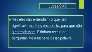Lucas 9:45
Mas eles não entendiam o que isso
significava; era-lhes encoberto, para que não
o entendessem. E tinham receio de
perguntar-lhe a respeito dessa palavra.
 