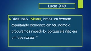 Lucas 9:49
Disse João: "Mestre, vimos um homem
expulsando demônios em teu nome e
procuramos impedi-lo, porque ele não era
um dos nossos. "
 